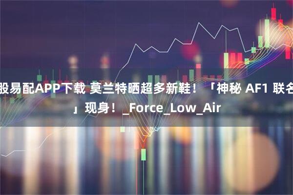 股易配APP下载 莫兰特晒超多新鞋！「神秘 AF1 联名」现身！_Force_Low_Air