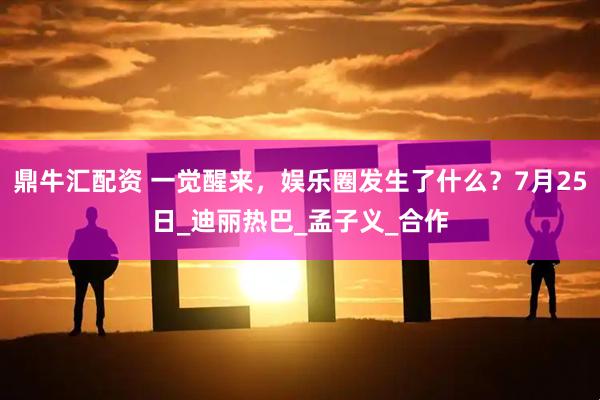 鼎牛汇配资 一觉醒来，娱乐圈发生了什么？7月25日_迪丽热巴_孟子义_合作