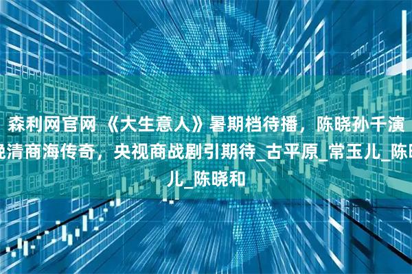 森利网官网 《大生意人》暑期档待播,陈晓孙千演绎晚清商海传奇,央视商战剧引期待_古平原_常玉儿_陈晓和