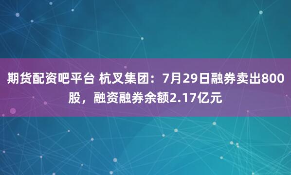 期货配资吧平台 杭叉集团:7月29日融券卖出800股,融资融券余额2.17亿元