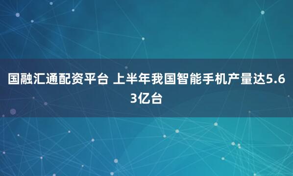 国融汇通配资平台 上半年我国智能手机产量达5.63亿台