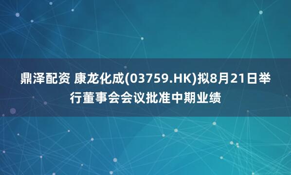 鼎泽配资 康龙化成(03759.HK)拟8月21日举行董事会会议批准中期业绩