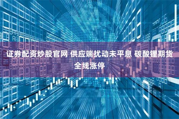 证券配资炒股官网 供应端扰动未平息 碳酸锂期货全线涨停