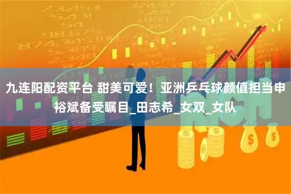 九连阳配资平台 甜美可爱！亚洲乒乓球颜值担当申裕斌备受瞩目_田志希_女双_女队