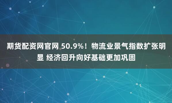 期货配资网官网 50.9%!物流业景气指数扩张明显 经济回升向好基础更加巩固