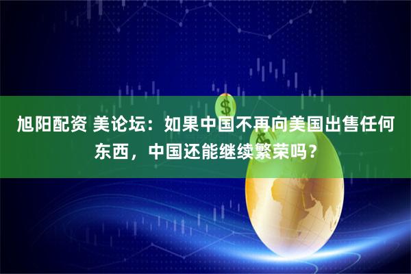 旭阳配资 美论坛：如果中国不再向美国出售任何东西，中国还能继续繁荣吗？