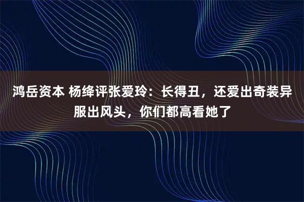 鸿岳资本 杨绛评张爱玲：长得丑，还爱出奇装异服出风头，你们都高看她了